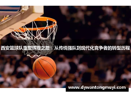 西安篮球队重塑辉煌之路：从传统强队到现代化竞争者的转型历程