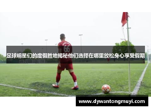 足球明星们的度假胜地揭秘他们选择在哪里放松身心享受假期