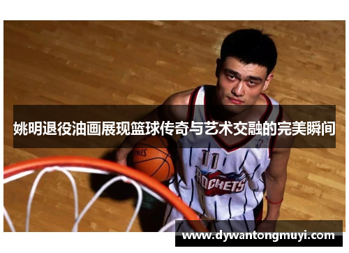 姚明退役油画展现篮球传奇与艺术交融的完美瞬间